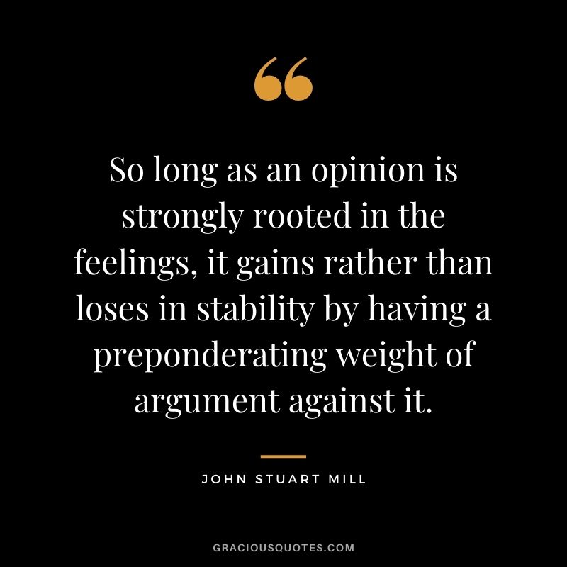 So long as an opinion is strongly rooted in the feelings, it gains rather than loses in stability by having a preponderating weight of argument against it.