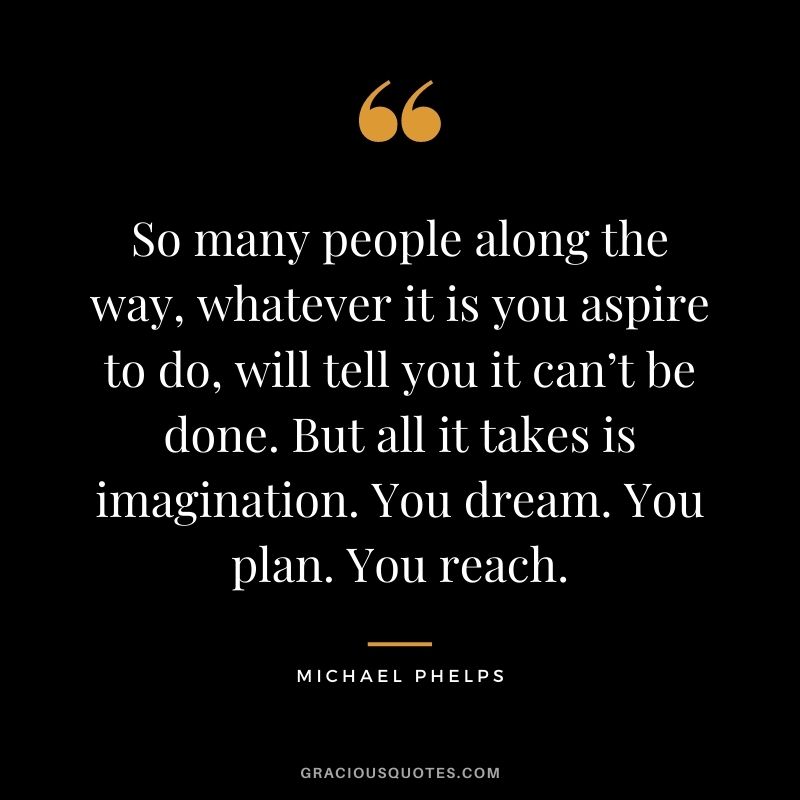 So many people along the way, whatever it is you aspire to do, will tell you it can’t be done. But all it takes is imagination. You dream. You plan. You reach.
