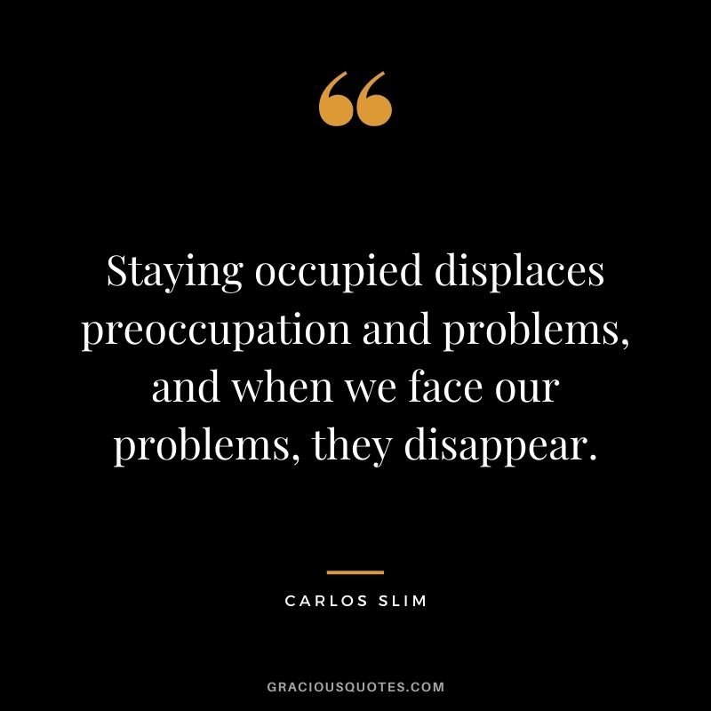 Staying occupied displaces preoccupation and problems, and when we face our problems, they disappear.