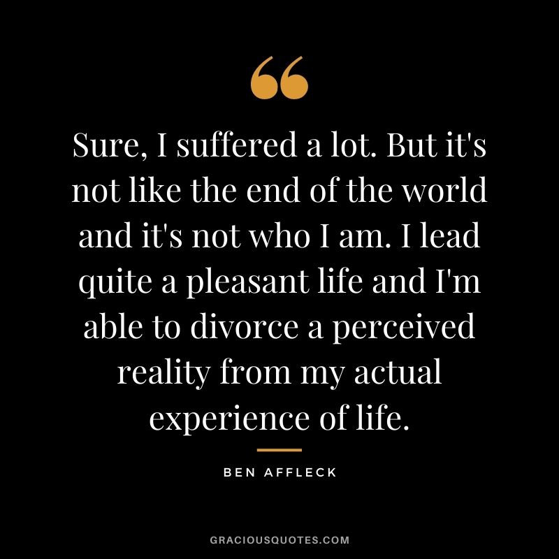 Sure, I suffered a lot. But it's not like the end of the world and it's not who I am. I lead quite a pleasant life and I'm able to divorce a perceived reality from my actual experience of life.