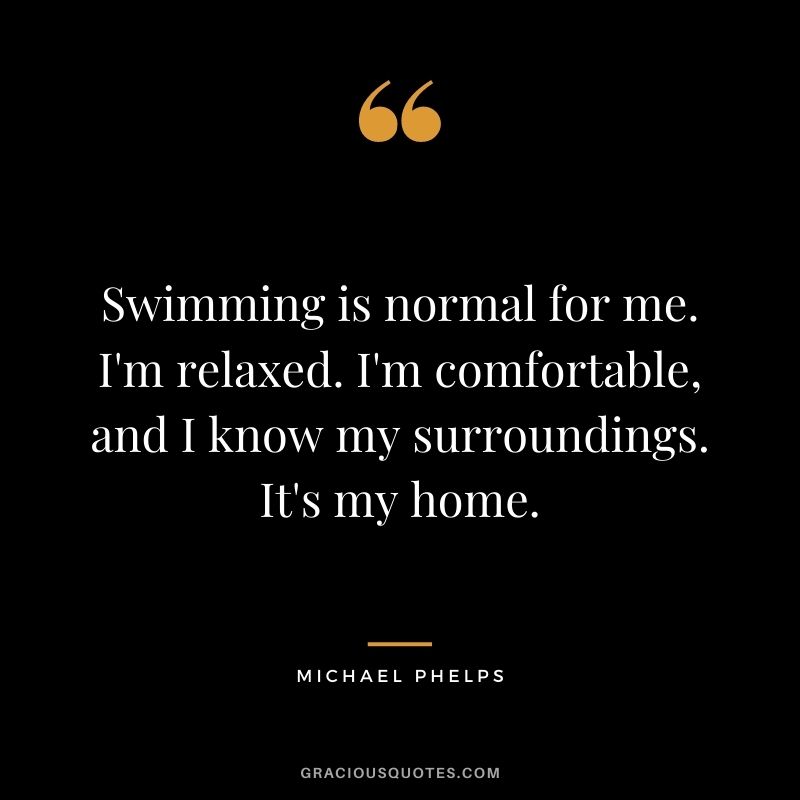 Swimming is normal for me. I'm relaxed. I'm comfortable, and I know my surroundings. It's my home.