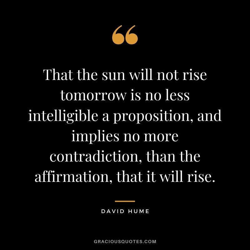 That the sun will not rise tomorrow is no less intelligible a proposition, and implies no more contradiction, than the affirmation, that it will rise.