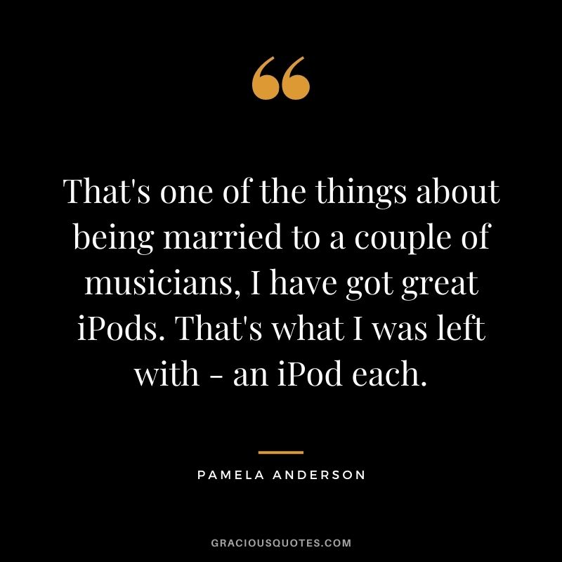 That's one of the things about being married to a couple of musicians, I have got great iPods. That's what I was left with - an iPod each.