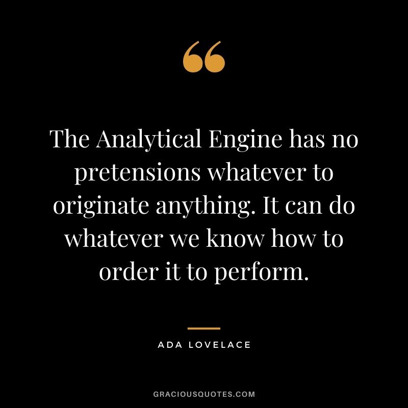The Analytical Engine has no pretensions whatever to originate anything. It can do whatever we know how to order it to perform.