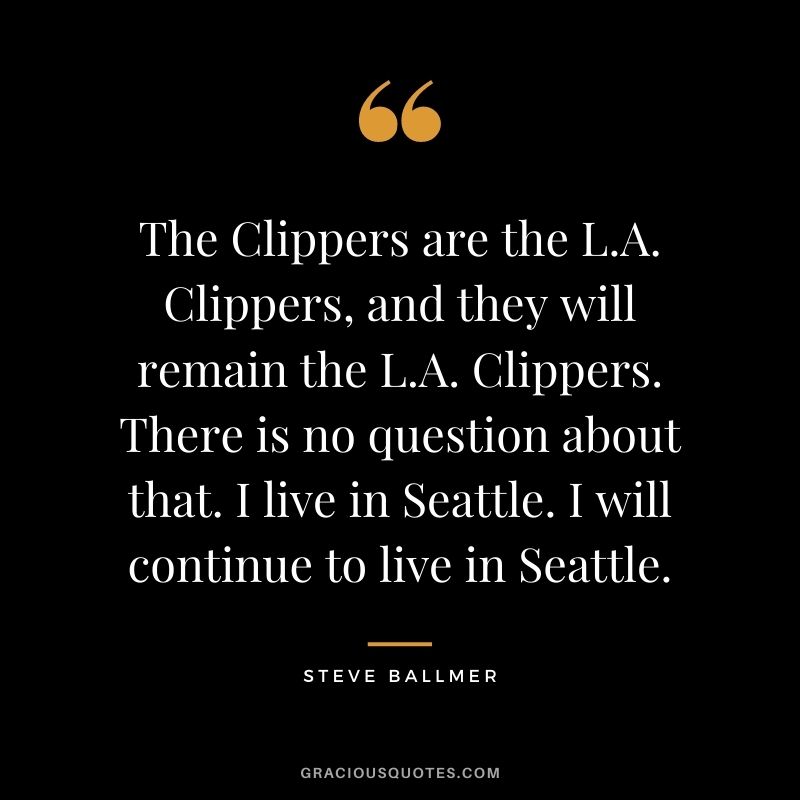 The Clippers are the L.A. Clippers, and they will remain the L.A. Clippers. There is no question about that. I live in Seattle. I will continue to live in Seattle.