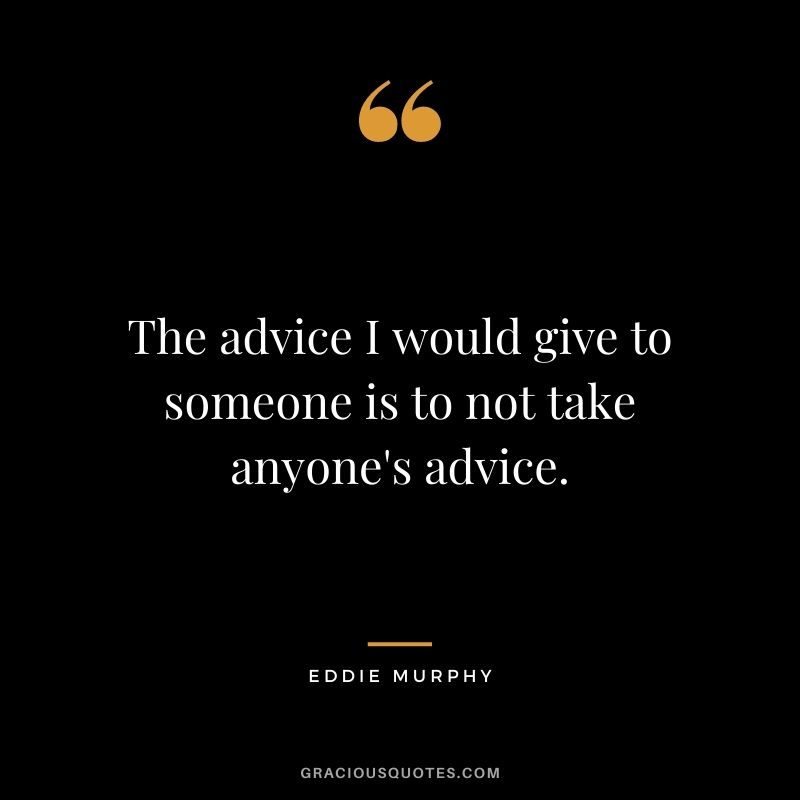 The advice I would give to someone is to not take anyone's advice.