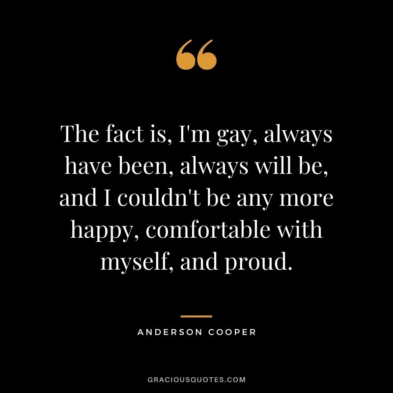 The fact is, I'm gay, always have been, always will be, and I couldn't be any more happy, comfortable with myself, and proud.