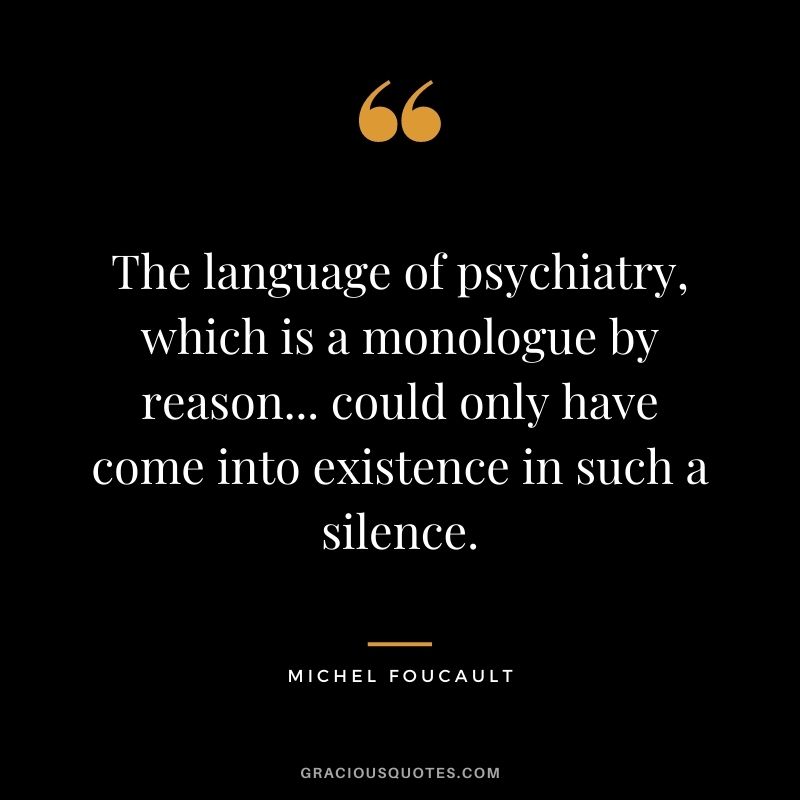 The language of psychiatry, which is a monologue by reason... could only have come into existence in such a silence.