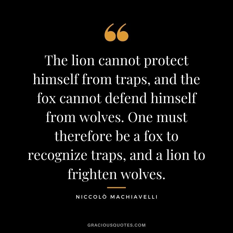 The lion cannot protect himself from traps, and the fox cannot defend himself from wolves. One must therefore be a fox to recognize traps, and a lion to frighten wolves.