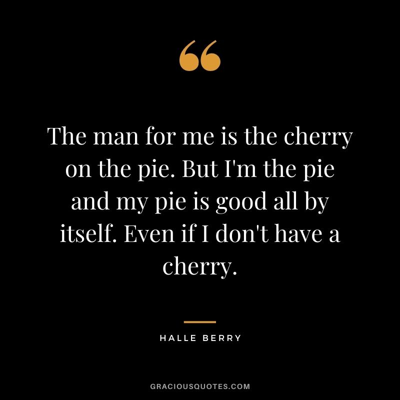 The man for me is the cherry on the pie. But I'm the pie and my pie is good all by itself. Even if I don't have a cherry.