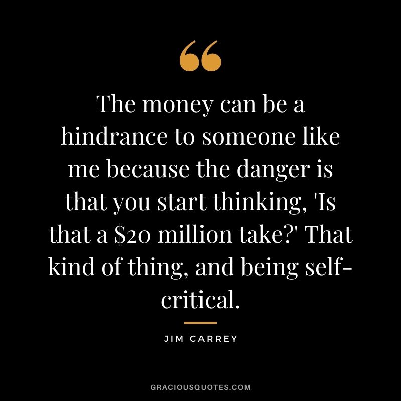 The money can be a hindrance to someone like me because the danger is that you start thinking, 'Is that a $20 million take' That kind of thing, and being self-critical.