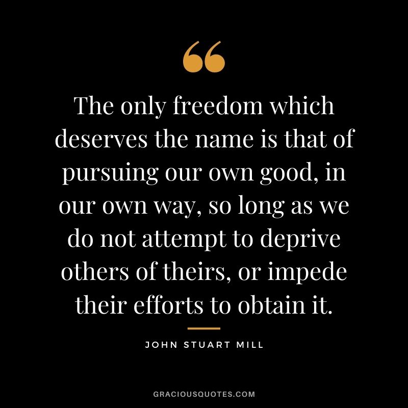 The only freedom which deserves the name is that of pursuing our own good, in our own way, so long as we do not attempt to deprive others of theirs, or impede their efforts to obtain it.