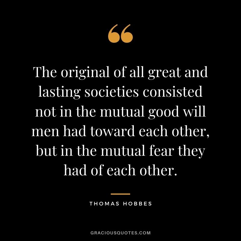 The original of all great and lasting societies consisted not in the mutual good will men had toward each other, but in the mutual fear they had of each other.