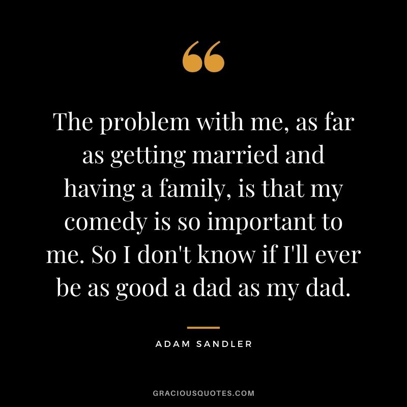 The problem with me, as far as getting married and having a family, is that my comedy is so important to me. So I don't know if I'll ever be as good a dad as my dad.