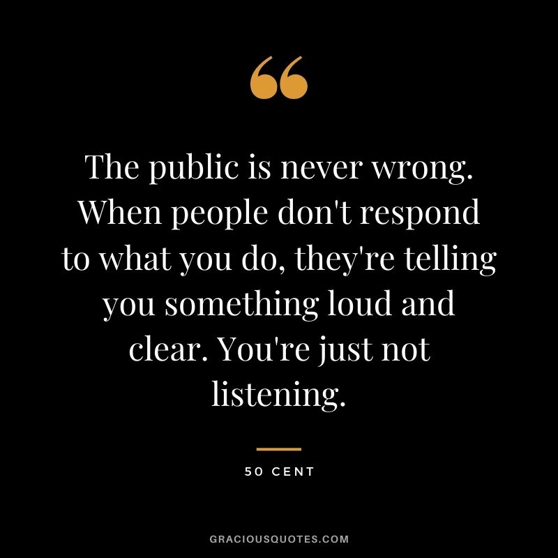 The public is never wrong. When people don't respond to what you do, they're telling you something loud and clear. You're just not listening.