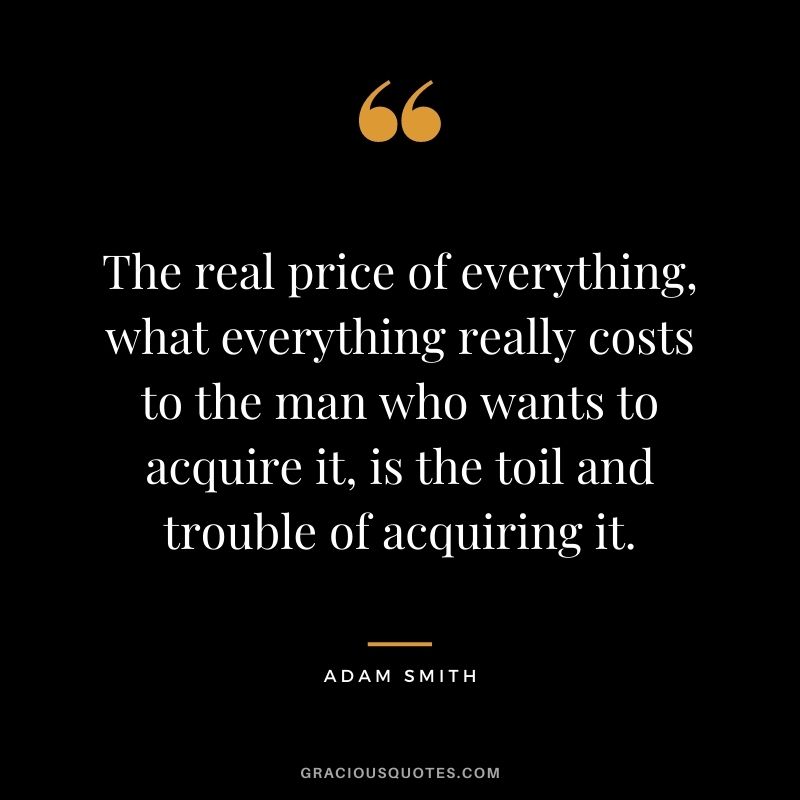 The real price of everything, what everything really costs to the man who wants to acquire it, is the toil and trouble of acquiring it.