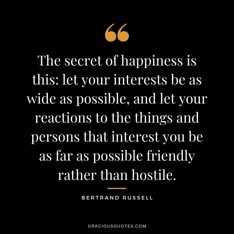 The secret of happiness is this let your interests be as wide as possible, and let your reactions to the things and persons that interest you be as far as possible friendly rather than hostile.