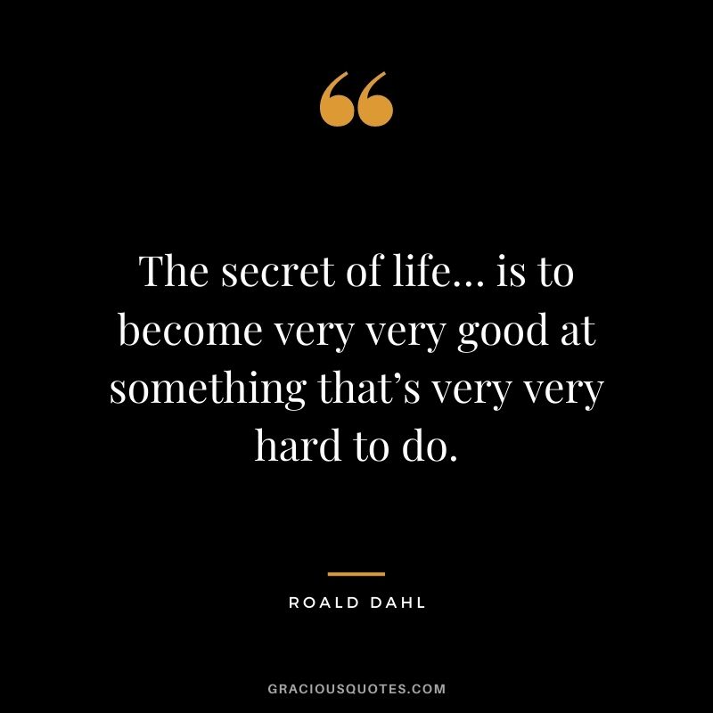 The secret of life… is to become very very good at something that’s very very hard to do.