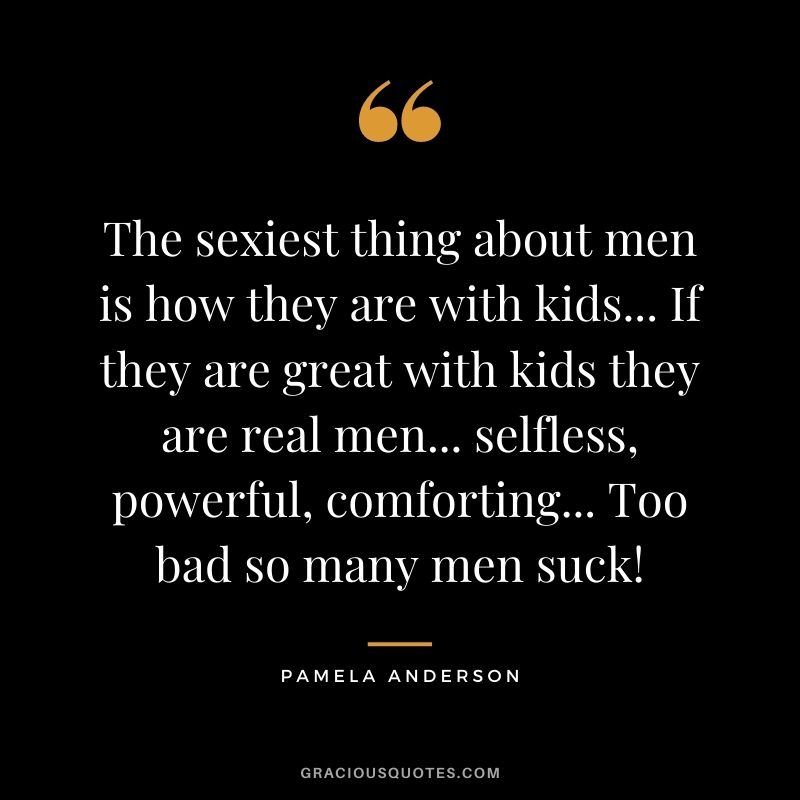 The sexiest thing about men is how they are with kids... If they are great with kids they are real men... selfless, powerful, comforting... Too bad so many men suck!