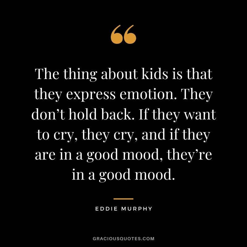 The thing about kids is that they express emotion. They don’t hold back. If they want to cry, they cry, and if they are in a good mood, they’re in a good mood.