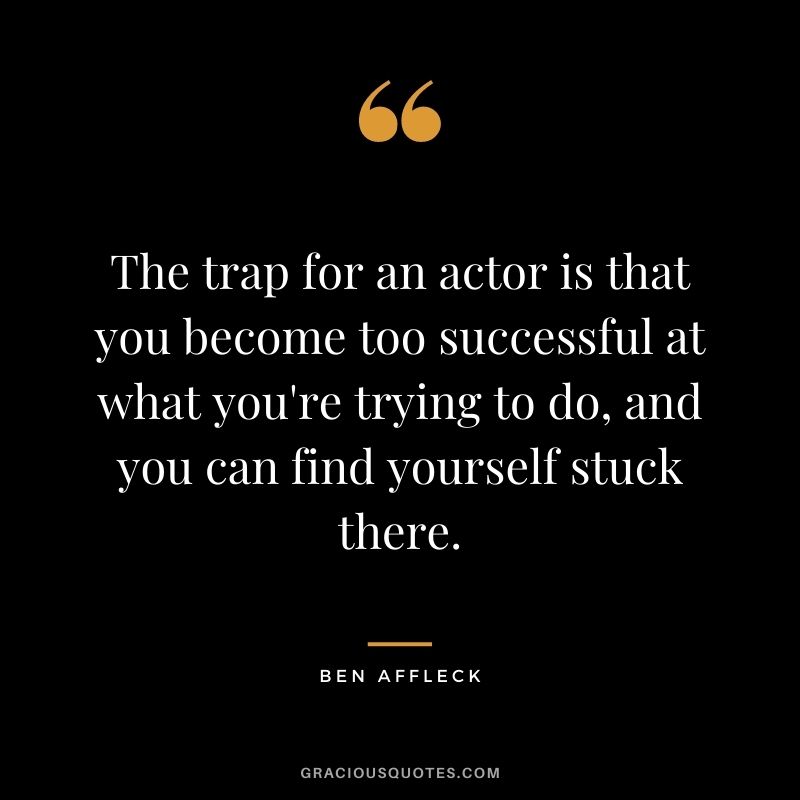 The trap for an actor is that you become too successful at what you're trying to do, and you can find yourself stuck there.