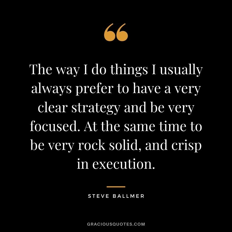The way I do things I usually always prefer to have a very clear strategy and be very focused. At the same time to be very rock solid, and crisp in execution.
