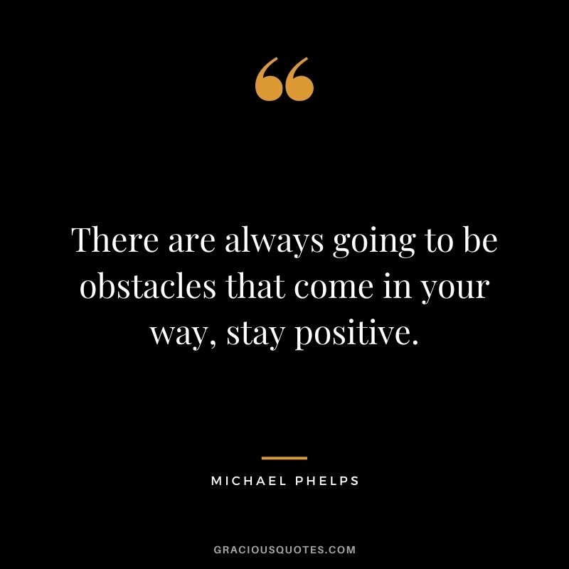 There are always going to be obstacles that come in your way, stay positive.