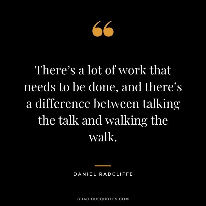 There’s a lot of work that needs to be done, and there’s a difference between talking the talk and walking the walk.