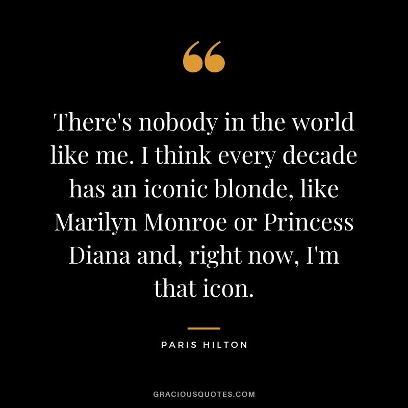 There's nobody in the world like me. I think every decade has an iconic blonde, like Marilyn Monroe or Princess Diana and, right now, I'm that icon.