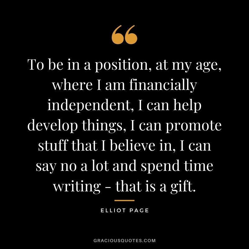 To be in a position, at my age, where I am financially independent, I can help develop things, I can promote stuff that I believe in, I can say no a lot and spend time writing - that is a gift.