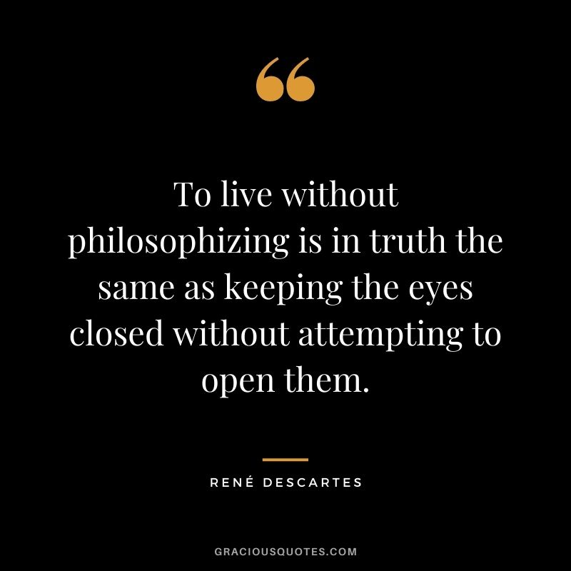 To live without philosophizing is in truth the same as keeping the eyes closed without attempting to open them.