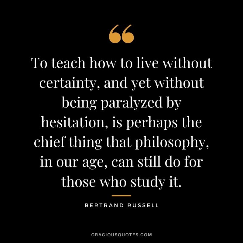 To teach how to live without certainty, and yet without being paralyzed by hesitation, is perhaps the chief thing that philosophy, in our age, can still do for those who study it.