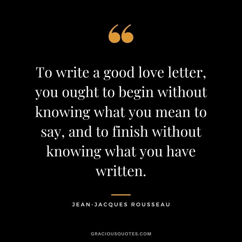 To write a good love letter, you ought to begin without knowing what you mean to say, and to finish without knowing what you have written.