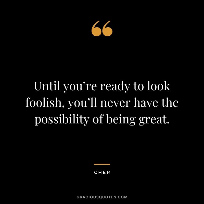 Until you’re ready to look foolish, you’ll never have the possibility of being great.