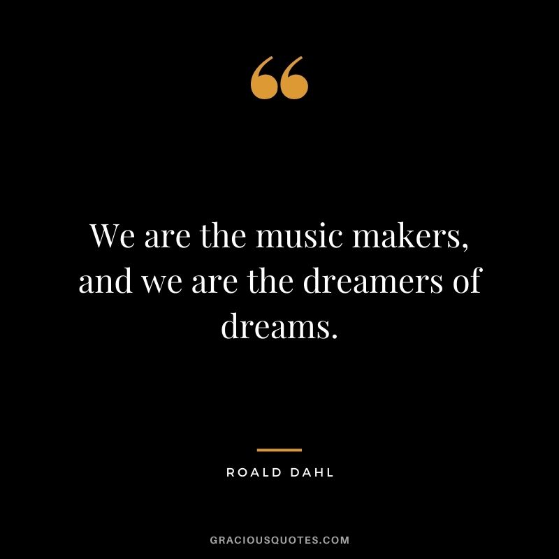 We are the music makers, and we are the dreamers of dreams.