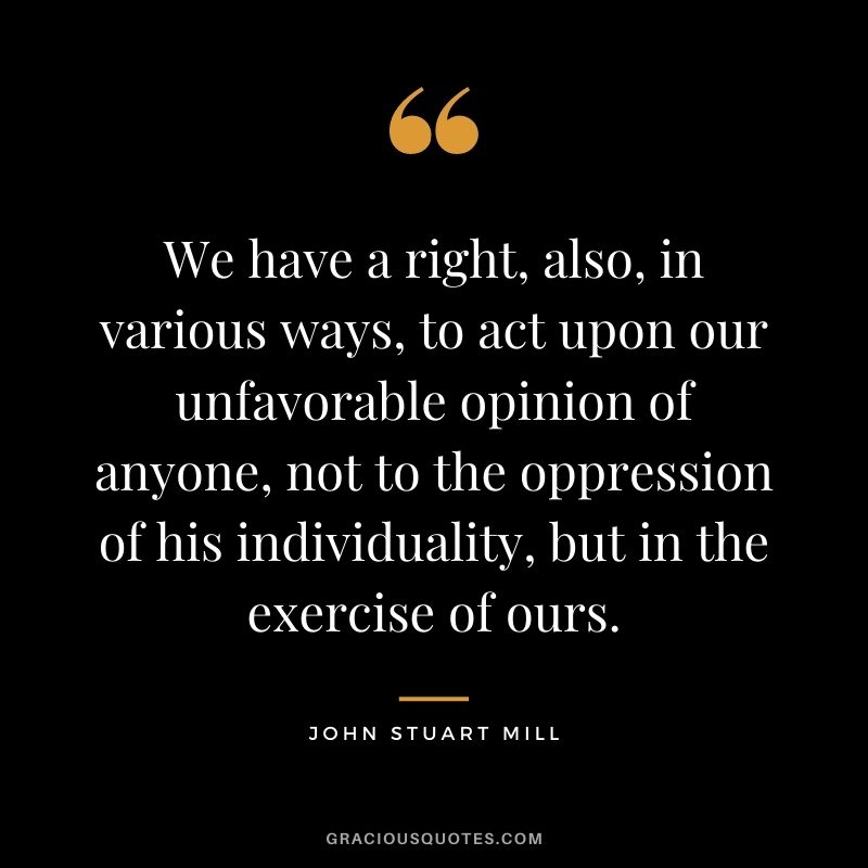 We have a right, also, in various ways, to act upon our unfavorable opinion of anyone, not to the oppression of his individuality, but in the exercise of ours.