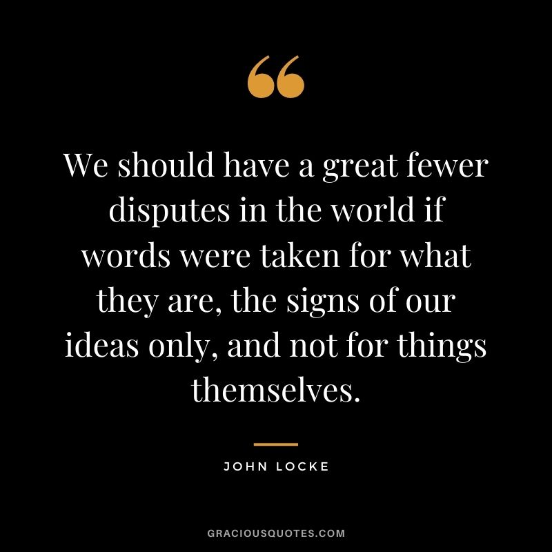 We should have a great fewer disputes in the world if words were taken for what they are, the signs of our ideas only, and not for things themselves.