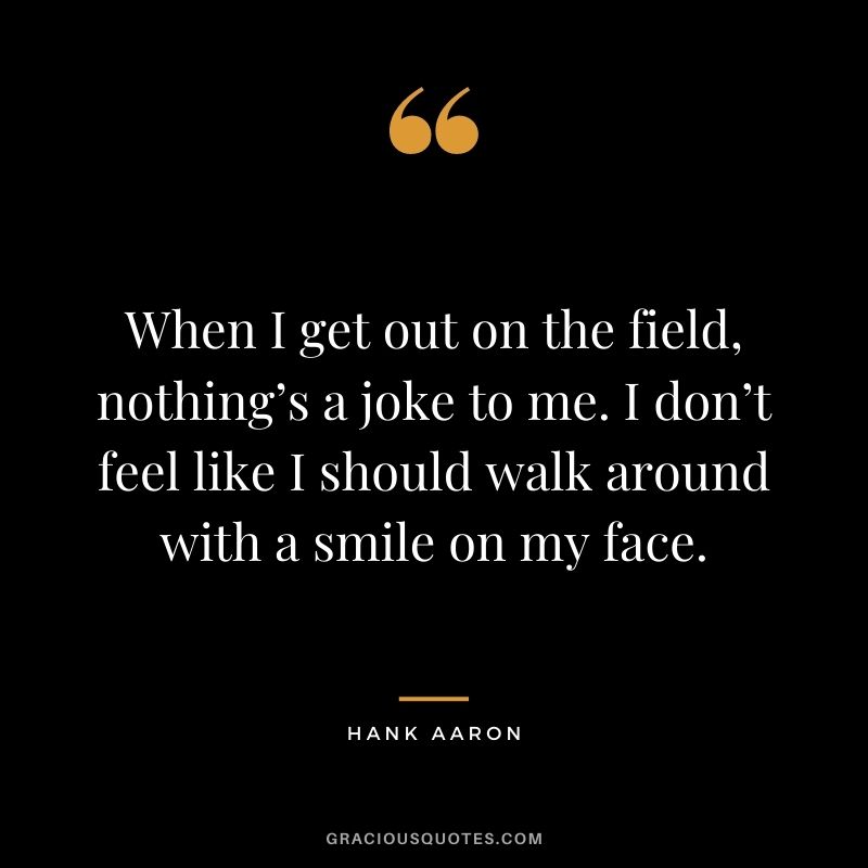 When I get out on the field, nothing’s a joke to me. I don’t feel like I should walk around with a smile on my face.