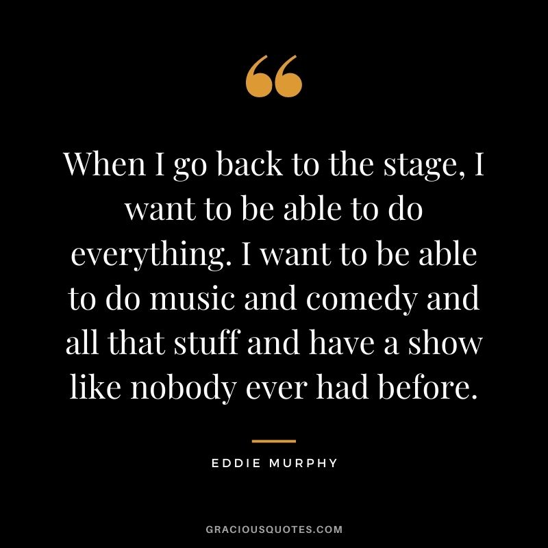 When I go back to the stage, I want to be able to do everything. I want to be able to do music and comedy and all that stuff and have a show like nobody ever had before.