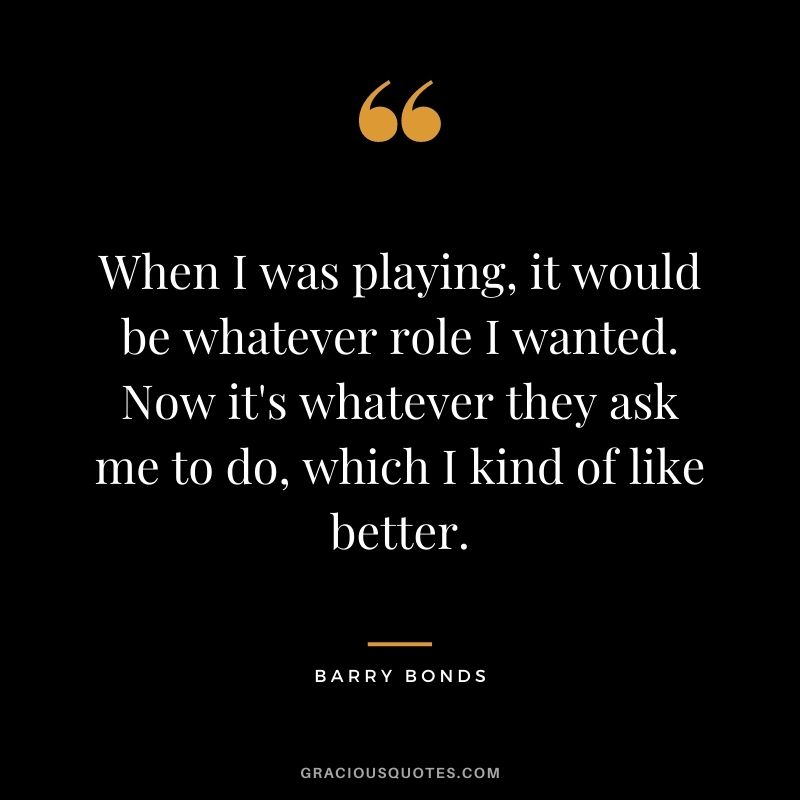 When I was playing, it would be whatever role I wanted. Now it's whatever they ask me to do, which I kind of like better.