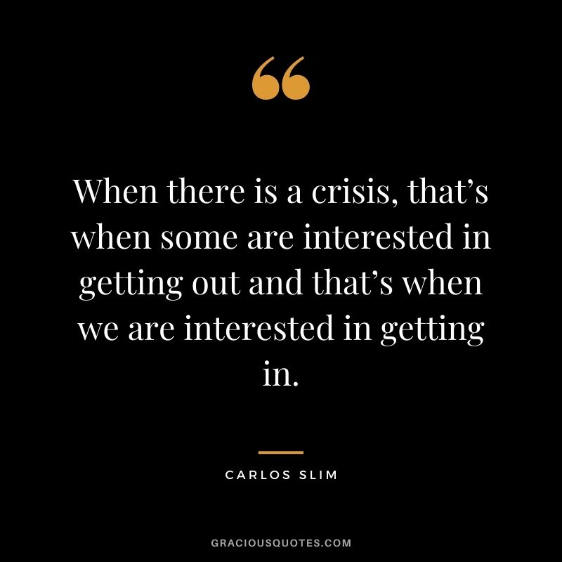 When there is a crisis, that’s when some are interested in getting out and that’s when we are interested in getting in.