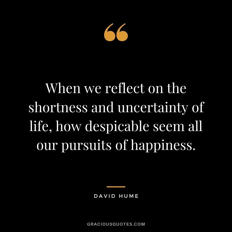 When we reflect on the shortness and uncertainty of life, how despicable seem all our pursuits of happiness.