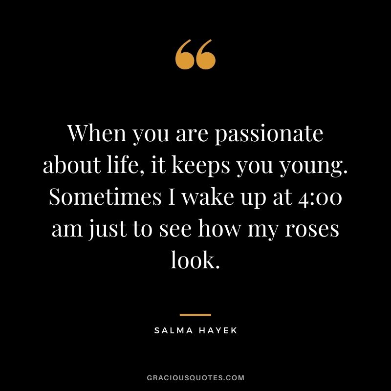 When you are passionate about life, it keeps you young. Sometimes I wake up at 400 am just to see how my roses look.