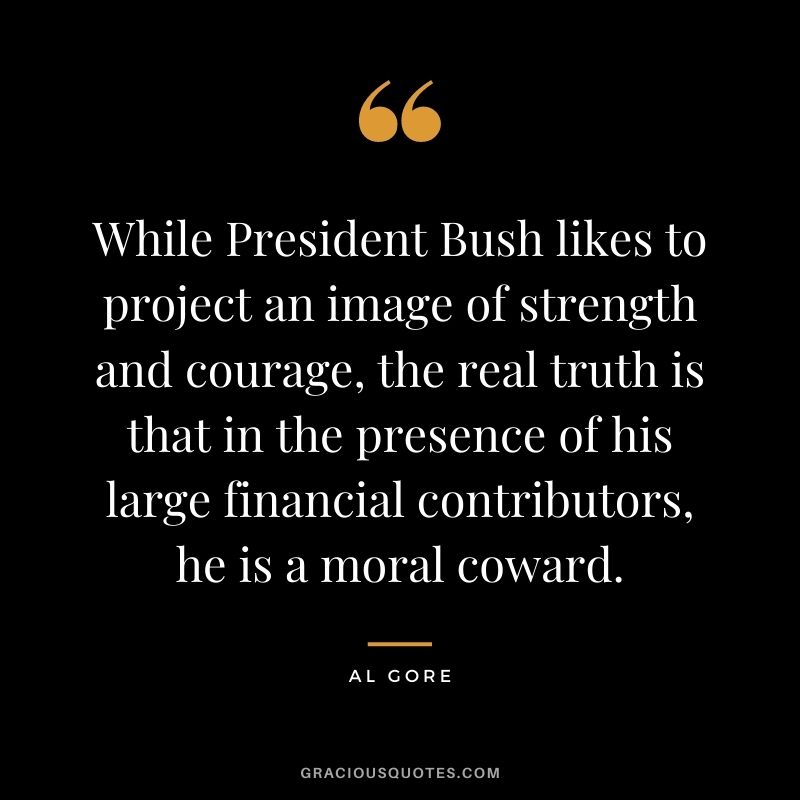 While President Bush likes to project an image of strength and courage, the real truth is that in the presence of his large financial contributors, he is a moral coward.