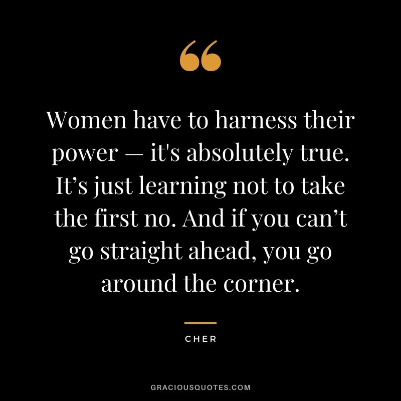 Women have to harness their power — it's absolutely true. It’s just learning not to take the first no. And if you can’t go straight ahead, you go around the corner.