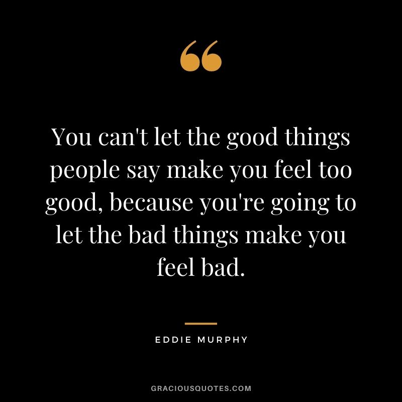You can't let the good things people say make you feel too good, because you're going to let the bad things make you feel bad.