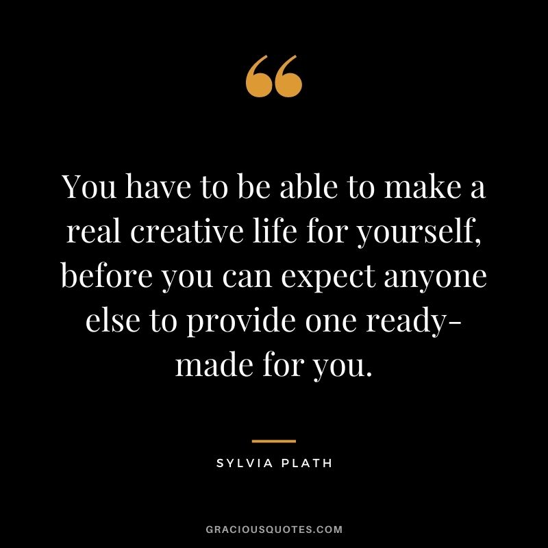 You have to be able to make a real creative life for yourself, before you can expect anyone else to provide one ready-made for you.