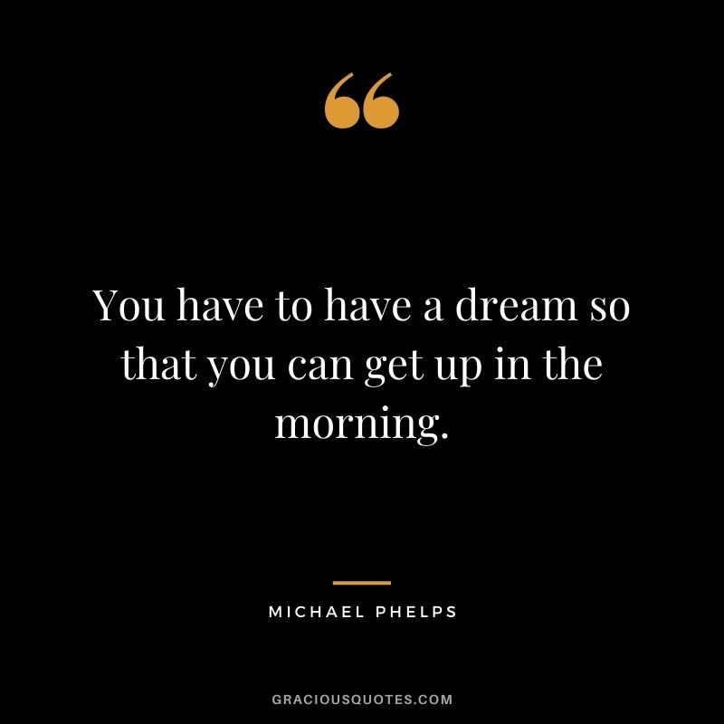 You have to have a dream so that you can get up in the morning.