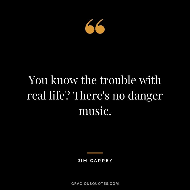 You know the trouble with real life There's no danger music.