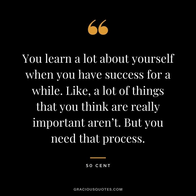 You learn a lot about yourself when you have success for a while. Like, a lot of things that you think are really important aren’t. But you need that process.